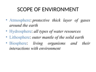 SCOPE OF ENVIRONMENT
• Atmosphere: protective thick layer of gases
around the earth
• Hydrosphere: all types of water resources
• Lithosphere: outer mantle of the solid earth
• Biosphere: living organisms and their
interactions with environment
 