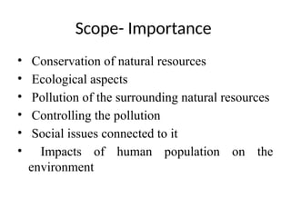 Scope- Importance
• Conservation of natural resources
• Ecological aspects
• Pollution of the surrounding natural resources
• Controlling the pollution
• Social issues connected to it
• Impacts of human population on the
environment
 