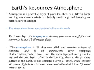Earth’s Resources:Atmosphere
• Atmosphere is a protective layer of gases that shelters all life on Earth,
keeping temperatures within a relatively small range and blocking out
harmful rays of sunlight.
• The atmosphere forms a protective shell over the earth.
• The lowest layer, the troposphere, the only part warm enough for us to
survive in, is only 12 kilometers thick.
• The stratosphere is 50 kilometers thick and contains a layer of
sulphates and is an atmospheric layer composed
of stratified temperature layers, with the warm layers of air high in the
sky and the cool layers of air in the low sky, close to the planetary
surface of the Earth. It also contains a layer of ozone, which absorbs
ultra-violet light known to cause cancer and without which, no life could
exist on earth.
 