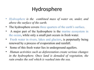 Hydrosphere
• Hydrosphere is the combined mass of water on, under, and
above the surface of the earth.
• The hydrosphere covers three quarters of the earth’s surface.
• A major part of the hydrosphere is the marine ecosystem in
the ocean, while only a small part occurs in fresh water.
• Fresh water in rivers, lakes and glaciers, is perpetually being
renewed by a process of evaporation and rainfall.
• Some of this fresh water lies in underground aquifers.
• Human activities such as deforestation create serious changes
in the hydrosphere. Once land is denuded of vegetation, the
rain erodes the soil which is washed into the sea.
 