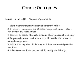 Course Outcomes
Course Outcomes (CO) Students will be able to
1. Identify environmental variables and interpret results.
2. Evaluate local, regional and global environmental topics related to
resource use and management.
3. Interpret the results of scientific studies of environmental problems.
4. Propose solutions to environmental problems related to resource
use and management.
5. Infer threats to global biodiversity, their implications and potential
solutions.
6. Adapt sustainability as practice in life, society and industry.
 
