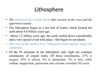 Lithosphere
• The outermost layer of the Earth that consists of the crust and the
uppermost mantle.
• The lithosphere began as a hot ball of matter which formed the
earth about 4.6 billion years ago.
• About 3.2 billion years ago, the earth cooled down considerably
and a very special event took place - life began on our planet.
• The crust of the earth is 6 or 7 kilometers thick and lies under the
continents.
• Of the 92 elements in the lithosphere only eight are common
constituents of crustal rocks. Of these constituents, 47% is
oxygen, 28% is silicon, 8% is aluminium, 5% is iron, while
sodium, magnesium, potassium and calcium constitute 4% each.
 