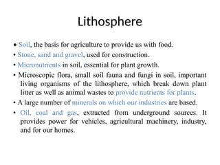 Lithosphere
• Soil, the basis for agriculture to provide us with food.
• Stone, sand and gravel, used for construction.
• Micronutrients in soil, essential for plant growth.
• Microscopic flora, small soil fauna and fungi in soil, important
living organisms of the lithosphere, which break down plant
litter as well as animal wastes to provide nutrients for plants.
• A large number of minerals on which our industries are based.
• Oil, coal and gas, extracted from underground sources. It
provides power for vehicles, agricultural machinery, industry,
and for our homes.
 