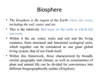 Biosphere
• The biosphere is the region of the Earth where life exists,
including the soil, water, and air.
• This is the relatively thin layer on the earth in which life
can exist.
• Within it the air, water, rocks and soil and the living
creatures, form structural and functional ecological units,
which together can be considered as one giant global
living system, that of our Earth itself.
• Within this framework, those characterized by broadly
similar geography and climate, as well as communities of
plant and animal life can be divided for convenience into
different biogeographically realms (Kingdom).
 