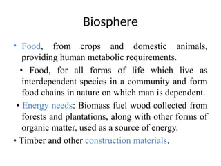 Biosphere
• Food, from crops and domestic animals,
providing human metabolic requirements.
• Food, for all forms of life which live as
interdependent species in a community and form
food chains in nature on which man is dependent.
• Energy needs: Biomass fuel wood collected from
forests and plantations, along with other forms of
organic matter, used as a source of energy.
• Timber and other construction materials.
 