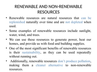 RENEWABLE AND NON-RENEWABLE
RESOURCES
• Renewable resources are natural resources that can be
replenished naturally over time and are not depleted when
used.
• Some examples of renewable resources include sunlight,
water, wind, and trees.
• We can use these resources to generate power, heat our
homes, and provide us with food and building supplies.
• One of the most significant benefits of renewable resources
is their sustainability, as they can be used repeatedly
without running out.
• Additionally, renewable resources don’t produce pollution,
making them a cleaner alternative to non-renewable
resources.
 