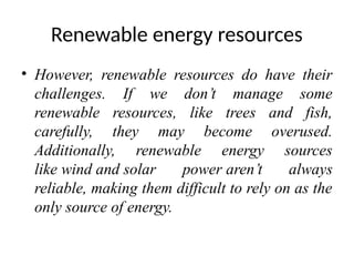 Renewable energy resources
• However, renewable resources do have their
challenges. If we don’t manage some
renewable resources, like trees and fish,
carefully, they may become overused.
Additionally, renewable energy sources
like wind and solar power aren’t always
reliable, making them difficult to rely on as the
only source of energy.
 