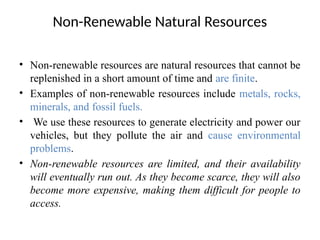 Non-Renewable Natural Resources
• Non-renewable resources are natural resources that cannot be
replenished in a short amount of time and are finite.
• Examples of non-renewable resources include metals, rocks,
minerals, and fossil fuels.
• We use these resources to generate electricity and power our
vehicles, but they pollute the air and cause environmental
problems.
• Non-renewable resources are limited, and their availability
will eventually run out. As they become scarce, they will also
become more expensive, making them difficult for people to
access.
 