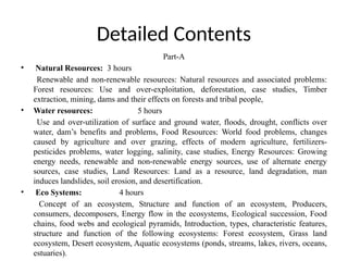 Detailed Contents
Part-A
• Natural Resources: 3 hours
Renewable and non-renewable resources: Natural resources and associated problems:
Forest resources: Use and over-exploitation, deforestation, case studies, Timber
extraction, mining, dams and their effects on forests and tribal people,
• Water resources: 5 hours
Use and over-utilization of surface and ground water, floods, drought, conflicts over
water, dam’s benefits and problems, Food Resources: World food problems, changes
caused by agriculture and over grazing, effects of modern agriculture, fertilizers-
pesticides problems, water logging, salinity, case studies, Energy Resources: Growing
energy needs, renewable and non-renewable energy sources, use of alternate energy
sources, case studies, Land Resources: Land as a resource, land degradation, man
induces landslides, soil erosion, and desertification.
• Eco Systems: 4 hours
Concept of an ecosystem, Structure and function of an ecosystem, Producers,
consumers, decomposers, Energy flow in the ecosystems, Ecological succession, Food
chains, food webs and ecological pyramids, Introduction, types, characteristic features,
structure and function of the following ecosystems: Forest ecosystem, Grass land
ecosystem, Desert ecosystem, Aquatic ecosystems (ponds, streams, lakes, rivers, oceans,
estuaries).
 