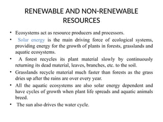 RENEWABLE AND NON-RENEWABLE
RESOURCES
• Ecosystems act as resource producers and processors.
• Solar energy is the main driving force of ecological systems,
providing energy for the growth of plants in forests, grasslands and
aquatic ecosystems.
• A forest recycles its plant material slowly by continuously
returning its dead material, leaves, branches, etc. to the soil.
• Grasslands recycle material much faster than forests as the grass
dries up after the rains are over every year.
• All the aquatic ecosystems are also solar energy dependent and
have cycles of growth when plant life spreads and aquatic animals
breed.
• The sun also drives the water cycle.
 