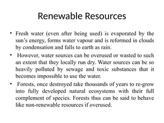 Renewable Resources
• Fresh water (even after being used) is evaporated by the
sun’s energy, forms water vapour and is reformed in clouds
by condensation and falls to earth as rain.
• However, water sources can be overused or wasted to such
an extent that they locally run dry. Water sources can be so
heavily polluted by sewage and toxic substances that it
becomes impossible to use the water.
• Forests, once destroyed take thousands of years to re-grow
into fully developed natural ecosystems with their full
complement of species. Forests thus can be said to behave
like non-renewable resources if overused.
 