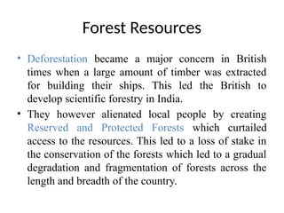 Forest Resources
• Deforestation became a major concern in British
times when a large amount of timber was extracted
for building their ships. This led the British to
develop scientific forestry in India.
• They however alienated local people by creating
Reserved and Protected Forests which curtailed
access to the resources. This led to a loss of stake in
the conservation of the forests which led to a gradual
degradation and fragmentation of forests across the
length and breadth of the country.
 