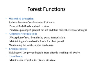 Forest Functions
• Watershed protection:
Reduce the rate of surface run-off of water.
Prevent flash floods and soil erosion.
Produces prolonged gradual run-off and thus prevent effects of drought.
• Atmospheric regulation:
Absorption of solar heat during evapo-transpiration.
Maintaining carbon dioxide levels for plant growth.
Maintaining the local climatic conditions.
• Erosion control:
Holding soil (by preventing rain from directly washing soil away).
• Land bank:
Maintenance of soil nutrients and structure
 