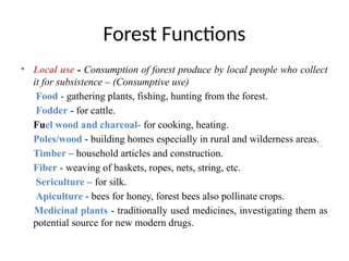 Forest Functions
• Local use - Consumption of forest produce by local people who collect
it for subsistence – (Consumptive use)
Food - gathering plants, fishing, hunting from the forest.
Fodder - for cattle.
Fuel wood and charcoal- for cooking, heating.
Poles/wood - building homes especially in rural and wilderness areas.
Timber – household articles and construction.
Fiber - weaving of baskets, ropes, nets, string, etc.
Sericulture – for silk.
Apiculture - bees for honey, forest bees also pollinate crops.
Medicinal plants - traditionally used medicines, investigating them as
potential source for new modern drugs.
 