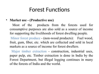 Forest Functions
• Market use - (Productive use)
Most of the products from the forests used for
consumptive purposes are also sold as a source of income
for supporting the livelihoods of forest dwelling people.
Minor forest produce - (non-wood products): Fuel wood,
fruit, gum, fiber, etc. which are collected and sold in local
markets as a source of income for forest dwellers.
Major timber extraction - construction, industrial uses,
paper pulp, etc. Timber extraction is done in India by the
Forest Department, but illegal logging continues in many
of the forests of India and the world.
 