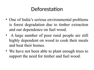 Deforestation
• One of India’s serious environmental problems
is forest degradation due to timber extraction
and our dependence on fuel wood.
• A large number of poor rural people are still
highly dependent on wood to cook their meals
and heat their homes.
• We have not been able to plant enough trees to
support the need for timber and fuel wood.
 