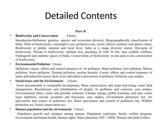 Detailed Contents
Part- B
• Biodiversity and Conservation: 4 hours
Introduction-Definition: genetics, species and ecosystem diversity, Biogeographically classification of
India, Value of biodiversity: consumptive use, productive use, social, ethical, aesthetic and option values,
Biodiversity at global, national and local level, India as a mega diversity nation, Hot-spots of
biodiversity, Threats to biodiversity: habitats loss, poaching of wild 34 life, man wildlife conflicts,
Endangered and endemic spaces of India, Conservation of biodiversity: in-situ and ex-situ conservation
of biodiversity.
• Environmental Pollution: 3 hours
Definition, causes, effects and control measures of: Air pollution, Water pollution, Soil pollution, Marine
pollution, Noise pollution, Thermal pollution, nuclear hazards. Causes, effects and control measures of
urban and industrial wastes, Role of an individual in prevention of pollution, Pollution case studies.
• Social issues and the Environment: 4 hours
Form unsustainable to sustainable development, Water conservation, rain water harvesting, water shed
management, Resettlement and rehabilitation of people; its problems and concerns, case studies,
Environmental ethics: issues and possible solutions, Climate change, global warming, acid rain, ozone
layer depletion, nuclear accidents and holocaust, case studies, Environment protection Act, Air
(prevention and control of pollution) Act, Water (prevention and control of pollution) Act, Wildlife
protection act, Forest conservation act
• Human population and the environment: 3 hours
Population growth and variation among nations, Population explosion- family welfare program,
Environment and human health, Human rights, Value education, HIV / AIDS, Women and child welfare
 