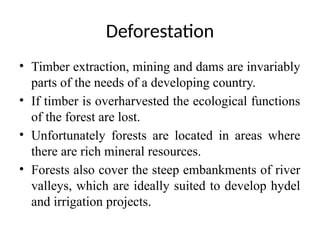 Deforestation
• Timber extraction, mining and dams are invariably
parts of the needs of a developing country.
• If timber is overharvested the ecological functions
of the forest are lost.
• Unfortunately forests are located in areas where
there are rich mineral resources.
• Forests also cover the steep embankments of river
valleys, which are ideally suited to develop hydel
and irrigation projects.
 