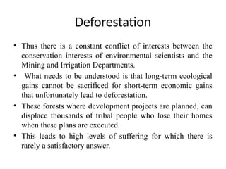 Deforestation
• Thus there is a constant conflict of interests between the
conservation interests of environmental scientists and the
Mining and Irrigation Departments.
• What needs to be understood is that long-term ecological
gains cannot be sacrificed for short-term economic gains
that unfortunately lead to deforestation.
• These forests where development projects are planned, can
displace thousands of tribal people who lose their homes
when these plans are executed.
• This leads to high levels of suffering for which there is
rarely a satisfactory answer.
 