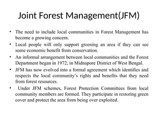 Joint Forest Management(JFM)
• The need to include local communities in Forest Management has
become a growing concern.
• Local people will only support greening an area if they can see
some economic benefit from conservation.
• An informal arrangement between local communities and the Forest
Department began in 1972, in Midnapore District of West Bengal.
• JFM has now evolved into a formal agreement which identifies and
respects the local community’s rights and benefits that they need
from forest resources.
• Under JFM schemes, Forest Protection Committees from local
community members are formed. They participate in restoring green
cover and protect the area from being over exploited.
 