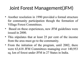 Joint Forest Management(JFM)
• Another resolution in 1990 provided a formal structure
for community participation though the formation of
Village Forest Committees.
• Based on these experiences, new JFM guidelines were
issued in 2000.
• This stipulates that at least 25 per cent of the income
from the area must go to the community.
• From the initiation of the program, until 2002, there
were 63,618 JFM Committees managing over 140,953
sq. km of forest under JFM in 27 States in India.
 