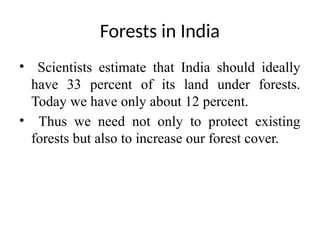 Forests in India
• Scientists estimate that India should ideally
have 33 percent of its land under forests.
Today we have only about 12 percent.
• Thus we need not only to protect existing
forests but also to increase our forest cover.
 