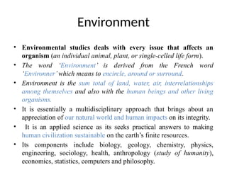 Environment
• Environmental studies deals with every issue that affects an
organism (an individual animal, plant, or single-celled life form).
• The word ‘Environment’ is derived from the French word
‘Environner’which means to encircle, around or surround.
• Environment is the sum total of land, water, air, interrelationships
among themselves and also with the human beings and other living
organisms.
• It is essentially a multidisciplinary approach that brings about an
appreciation of our natural world and human impacts on its integrity.
• It is an applied science as its seeks practical answers to making
human civilization sustainable on the earth’s finite resources.
• Its components include biology, geology, chemistry, physics,
engineering, sociology, health, anthropology (study of humanity),
economics, statistics, computers and philosophy.
 