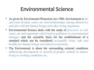 Environmental Science
• As given by Environment Protection Act 1986, Environment is the
sum total of land, water, air, interrelationships among themselves
and also with the human beings and other living organisms.
• Environmental Science deals with the study of processes in soil,
water, air and organisms which lead to pollution or environmental
damages and the scientific basis for the establishment of a
standard which can be considered acceptably clean, safe and
healthy for human beings and natural ecosystems.
• The Environment is about the surrounding external conditions
influencing development or growth of people, animal or plants;
living or working conditions etc.
 