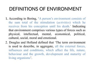 DEFINITIONS OF ENVIRONMENT
1. According to Boring, ‘A person’s environment consists of
the sum total of the stimulation (activities) which he
receives from his conception until his death.’ Indicating
that environment comprises various types of forces such as
physical, intellectual, mental, economical, political,
cultural, social, moral and emotional.
2. Douglas and Holland defined that ‘The term environment
is used to describe, in aggregate, all the external forces,
influences and conditions, which affect the life, nature,
behaviour and the growth, development and maturity of
living organisms’.
 