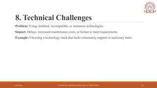 04/05/2025 DR. SWEETI SAH, ASSISTANT PROFESSOR, DEPT. OF COMPUTER ENG. 10
8. Technical Challenges
•Problem: Using outdated, incompatible, or immature technologies.
•Impact: Delays, increased maintenance costs, or failure to meet requirements.
•Example: Choosing a technology stack that lacks community support or necessary tools.
 