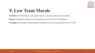 04/05/2025 DR. SWEETI SAH, ASSISTANT PROFESSOR, DEPT. OF COMPUTER ENG. 11
9. Low Team Morale
•Problem: Overburdened, underappreciated, or poorly trained team members.
•Impact: Reduced productivity, increased turnover, and missed deadlines.
•Example: Developers feeling demotivated due to lack of recognition for their work.
 