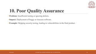 04/05/2025 DR. SWEETI SAH, ASSISTANT PROFESSOR, DEPT. OF COMPUTER ENG. 12
10. Poor Quality Assurance
•Problem: Insufficient testing or ignoring defects.
•Impact: Deployment of buggy or insecure software.
•Example: Skipping security testing, leading to vulnerabilities in the final product.
 