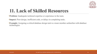 04/05/2025 DR. SWEETI SAH, ASSISTANT PROFESSOR, DEPT. OF COMPUTER ENG. 13
11. Lack of Skilled Resources
•Problem: Inadequate technical expertise or experience in the team.
•Impact: Poor design, inefficient code, or delays in completing tasks.
•Example: Assigning a critical database design task to a team member unfamiliar with database
technologies.
 