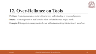 04/05/2025 DR. SWEETI SAH, ASSISTANT PROFESSOR, DEPT. OF COMPUTER ENG. 14
12. Over-Reliance on Tools
•Problem: Over-dependence on tools without proper understanding or process alignment.
•Impact: Mismanagement or inefficiencies when tools fail to meet project needs.
•Example: Using project management software without customizing it to the team's workflow.
 