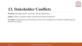 04/05/2025 DR. SWEETI SAH, ASSISTANT PROFESSOR, DEPT. OF COMPUTER ENG. 15
13. Stakeholder Conflicts
•Problem: Misaligned goals or priorities among stakeholders.
•Impact: Delays, frequent changes, and decision-making bottlenecks.
•Example: A marketing team demanding a feature that contradicts the technical feasibility agreed
upon by developers.
 
