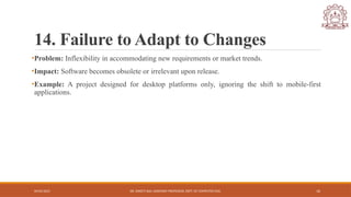 04/05/2025 DR. SWEETI SAH, ASSISTANT PROFESSOR, DEPT. OF COMPUTER ENG. 16
14. Failure to Adapt to Changes
•Problem: Inflexibility in accommodating new requirements or market trends.
•Impact: Software becomes obsolete or irrelevant upon release.
•Example: A project designed for desktop platforms only, ignoring the shift to mobile-first
applications.
 
