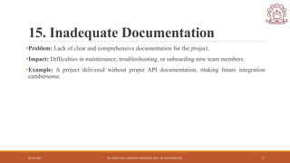 04/05/2025 DR. SWEETI SAH, ASSISTANT PROFESSOR, DEPT. OF COMPUTER ENG. 17
15. Inadequate Documentation
•Problem: Lack of clear and comprehensive documentation for the project.
•Impact: Difficulties in maintenance, troubleshooting, or onboarding new team members.
•Example: A project delivered without proper API documentation, making future integration
cumbersome.
 