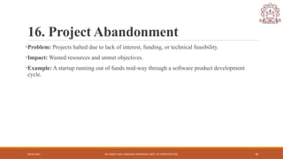 04/05/2025 DR. SWEETI SAH, ASSISTANT PROFESSOR, DEPT. OF COMPUTER ENG. 18
16. Project Abandonment
•Problem: Projects halted due to lack of interest, funding, or technical feasibility.
•Impact: Wasted resources and unmet objectives.
•Example: A startup running out of funds mid-way through a software product development
cycle.
 