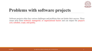 04/05/2025 DR. SWEETI SAH, ASSISTANT PROFESSOR, DEPT. OF COMPUTER ENG. 2
Problems with software projects
Software projects often face various challenges and problems that can hinder their success. These
issues arise from technical, managerial, or organizational factors and can impact the project's
cost, schedule, scope, and quality.
 