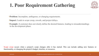 04/05/2025 DR. SWEETI SAH, ASSISTANT PROFESSOR, DEPT. OF COMPUTER ENG. 3
1. Poor Requirement Gathering
•Problem: Incomplete, ambiguous, or changing requirements.
•Impact: Leads to scope creep, rework, and project delays.
•Example: A customer does not clearly define the desired features, leading to misunderstandings
in the development phase.
Scope creep occurs when a project's scope changes after it has started. This can include adding new features or
functionality, or changing the project's budget, timeline, or resources.
 