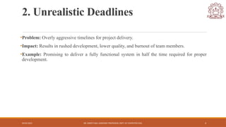04/05/2025 DR. SWEETI SAH, ASSISTANT PROFESSOR, DEPT. OF COMPUTER ENG. 4
2. Unrealistic Deadlines
•Problem: Overly aggressive timelines for project delivery.
•Impact: Results in rushed development, lower quality, and burnout of team members.
•Example: Promising to deliver a fully functional system in half the time required for proper
development.
 