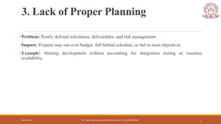 04/05/2025 DR. SWEETI SAH, ASSISTANT PROFESSOR, DEPT. OF COMPUTER ENG. 5
3. Lack of Proper Planning
•Problem: Poorly defined milestones, deliverables, and risk management.
•Impact: Projects may run over budget, fall behind schedule, or fail to meet objectives.
•Example: Starting development without accounting for integration testing or resource
availability.
 