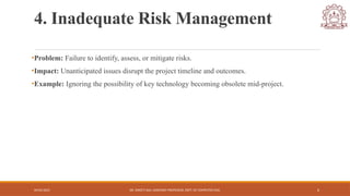 04/05/2025 DR. SWEETI SAH, ASSISTANT PROFESSOR, DEPT. OF COMPUTER ENG. 6
4. Inadequate Risk Management
•Problem: Failure to identify, assess, or mitigate risks.
•Impact: Unanticipated issues disrupt the project timeline and outcomes.
•Example: Ignoring the possibility of key technology becoming obsolete mid-project.
 
