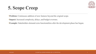 04/05/2025 DR. SWEETI SAH, ASSISTANT PROFESSOR, DEPT. OF COMPUTER ENG. 7
5. Scope Creep
•Problem: Continuous addition of new features beyond the original scope.
•Impact: Increased complexity, delays, and budget overruns.
•Example: Stakeholders demand extra functionalities after the development phase has begun.
 