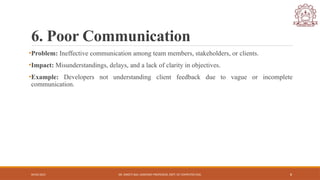 04/05/2025 DR. SWEETI SAH, ASSISTANT PROFESSOR, DEPT. OF COMPUTER ENG. 8
6. Poor Communication
•Problem: Ineffective communication among team members, stakeholders, or clients.
•Impact: Misunderstandings, delays, and a lack of clarity in objectives.
•Example: Developers not understanding client feedback due to vague or incomplete
communication.
 