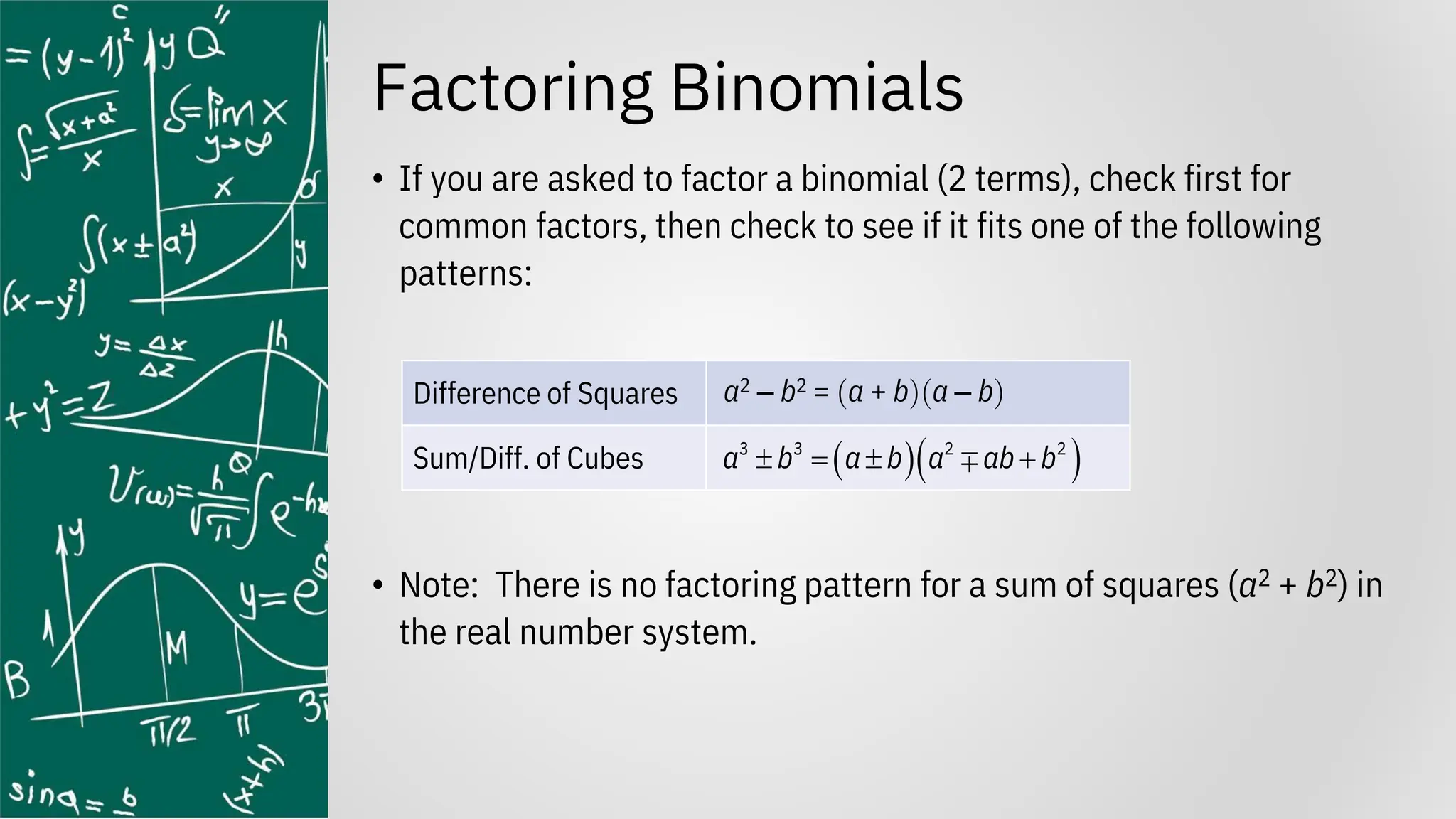 Factoring Binomials
• If you are asked to factor a binomial (2 terms), check first for
common factors, then check to see if it fits one of the following
patterns:
• Note: There is no factoring pattern for a sum of squares (a2 + b2) in
the real number system.
Difference of Squares a2 ‒ b2 = a + ba ‒ b
Sum/Diff. of Cubes ( )( )
3 3 2 2
a b a b a ab b
 =  +
 