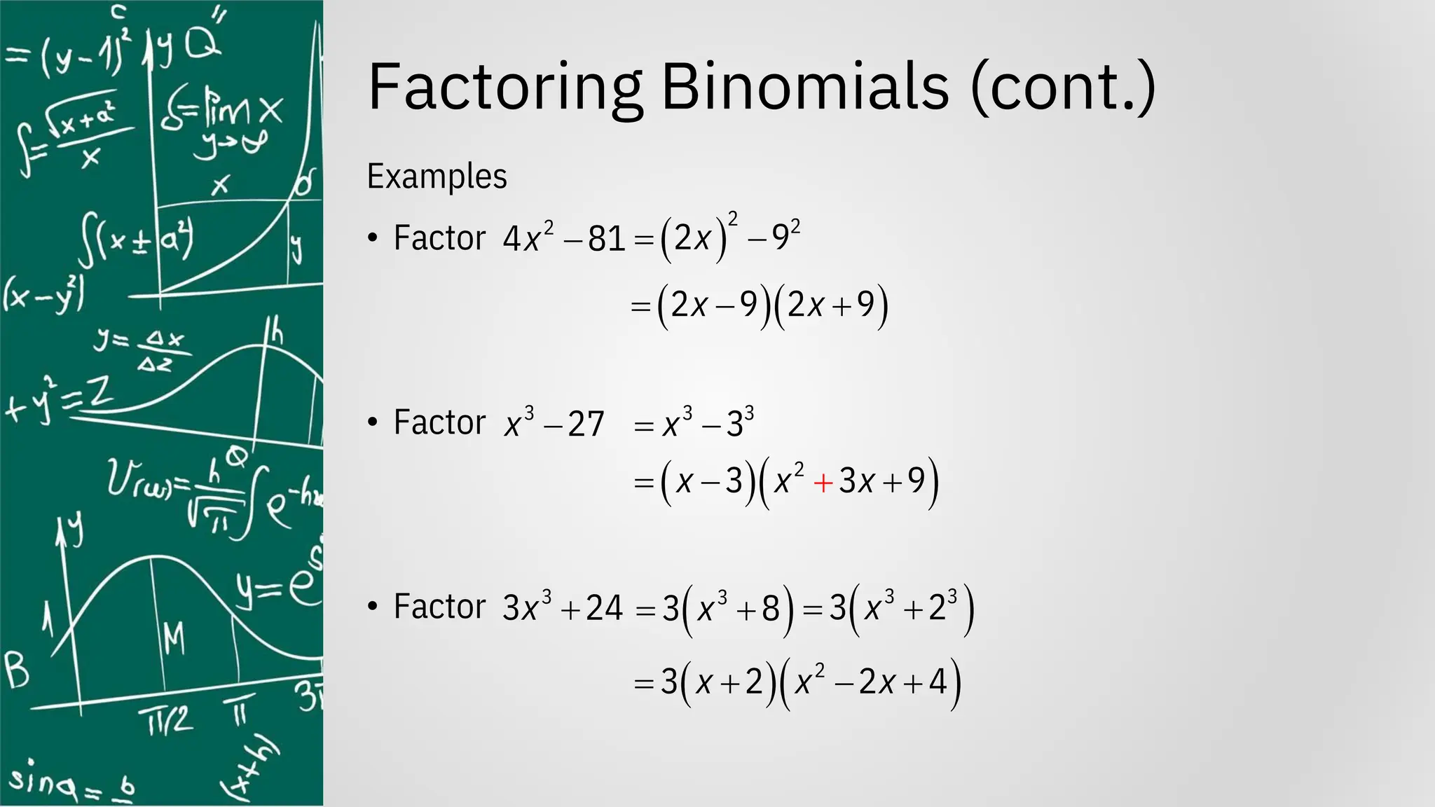 Factoring Binomials (cont.)
Examples
• Factor
• Factor
• Factor
2
4 81
x −
3
27
x −
3
3 24
x +
( )
2 2
2 9
x
= −
3 3
3
x
= −
( )
3
3 8
x
= +
( )( )
2 9 2 9
x x
= − +
( )( )
2
3 3 9
x x x
− +
= +
( )
3 3
3 2
x
= +
( )( )
2
3 2 2 4
x x x
= + − +
 