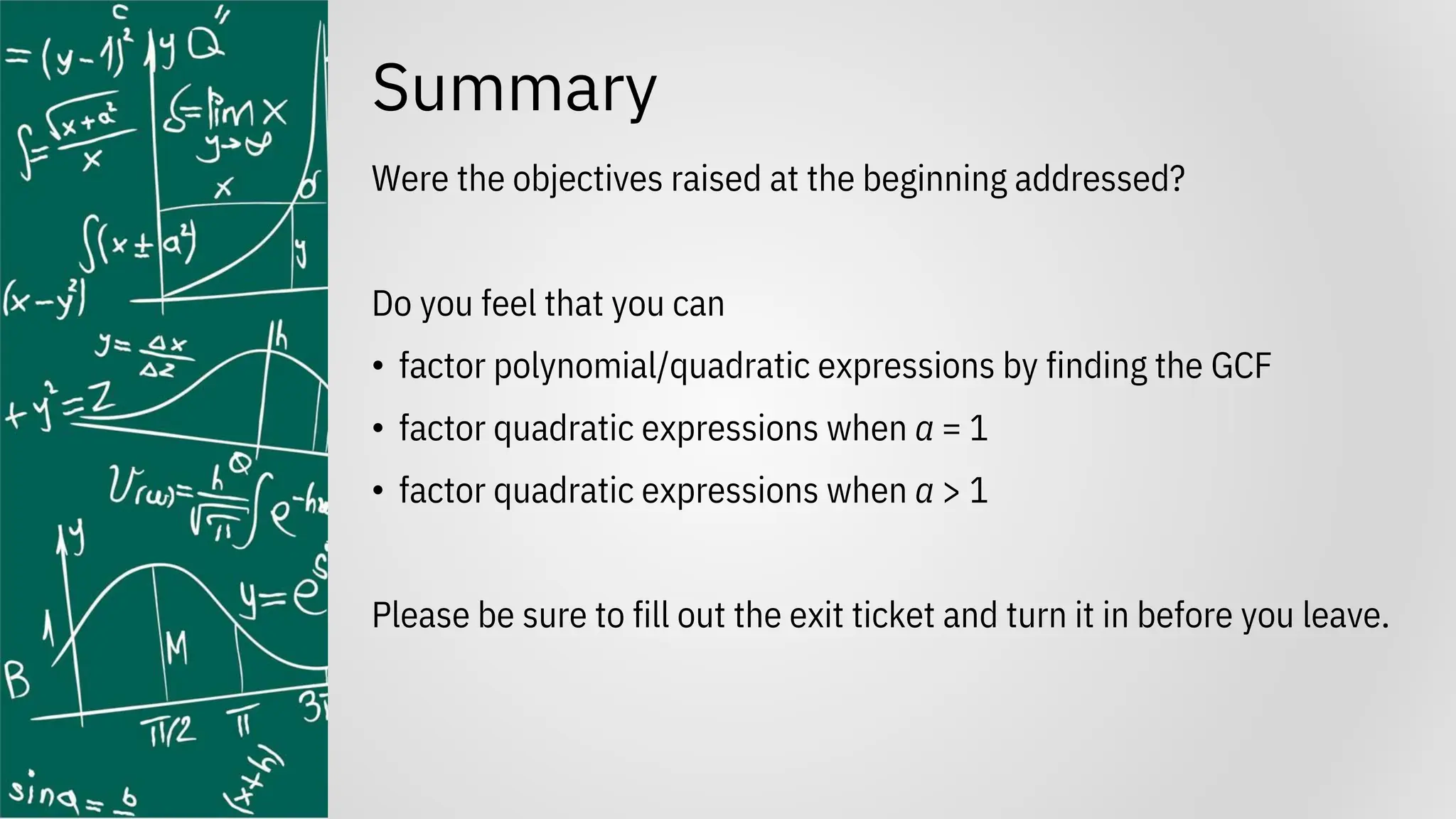 Summary
Were the objectives raised at the beginning addressed?
Do you feel that you can
• factor polynomial/quadratic expressions by finding the GCF
• factor quadratic expressions when a = 1
• factor quadratic expressions when a > 1
Please be sure to fill out the exit ticket and turn it in before you leave.
 
