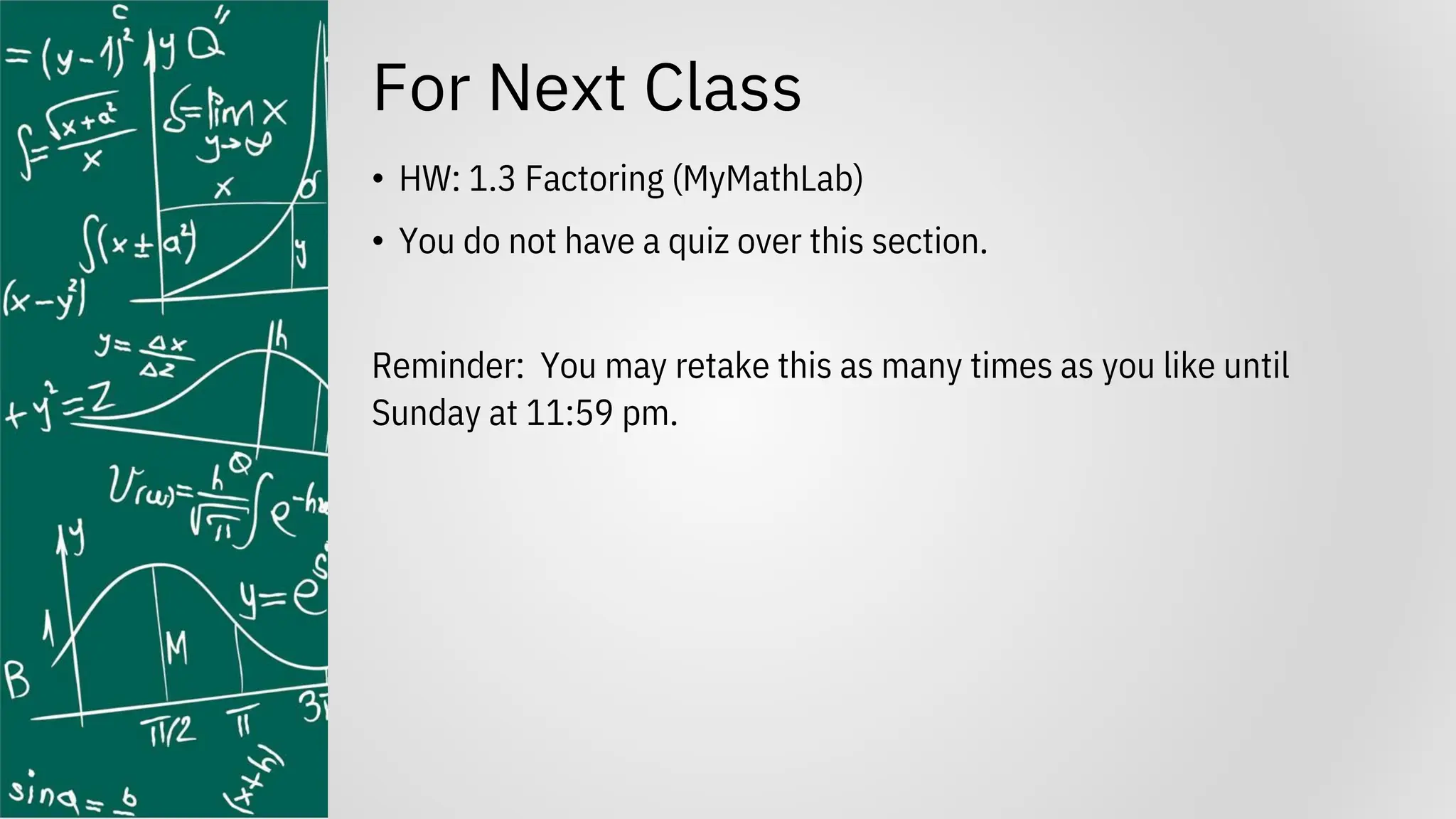 For Next Class
• HW: 1.3 Factoring (MyMathLab)
• You do not have a quiz over this section.
Reminder: You may retake this as many times as you like until
Sunday at 11:59 pm.
 