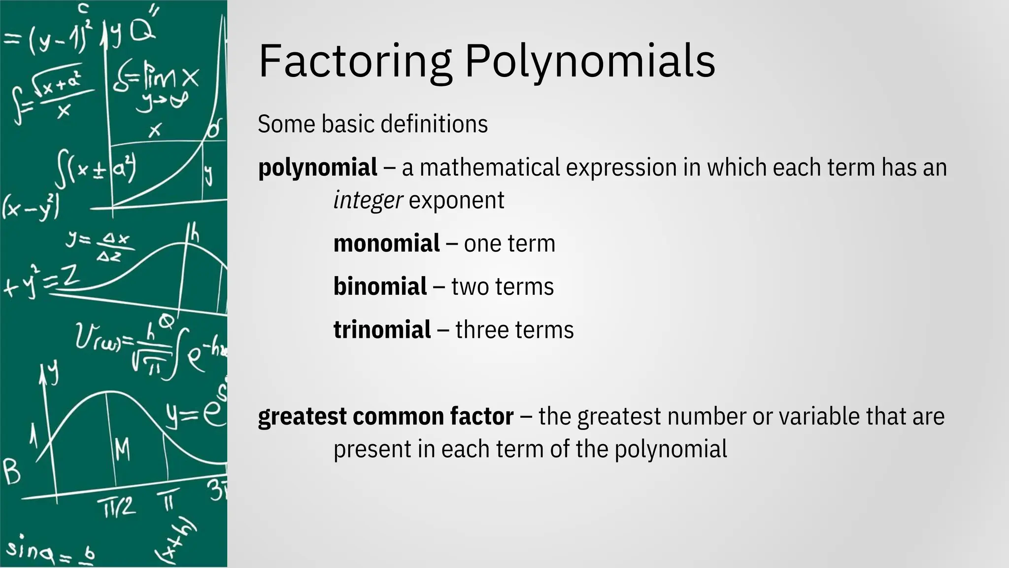 Factoring Polynomials
Some basic definitions
polynomial – a mathematical expression in which each term has an
integer exponent
monomial – one term
binomial – two terms
trinomial – three terms
greatest common factor – the greatest number or variable that are
present in each term of the polynomial
 
